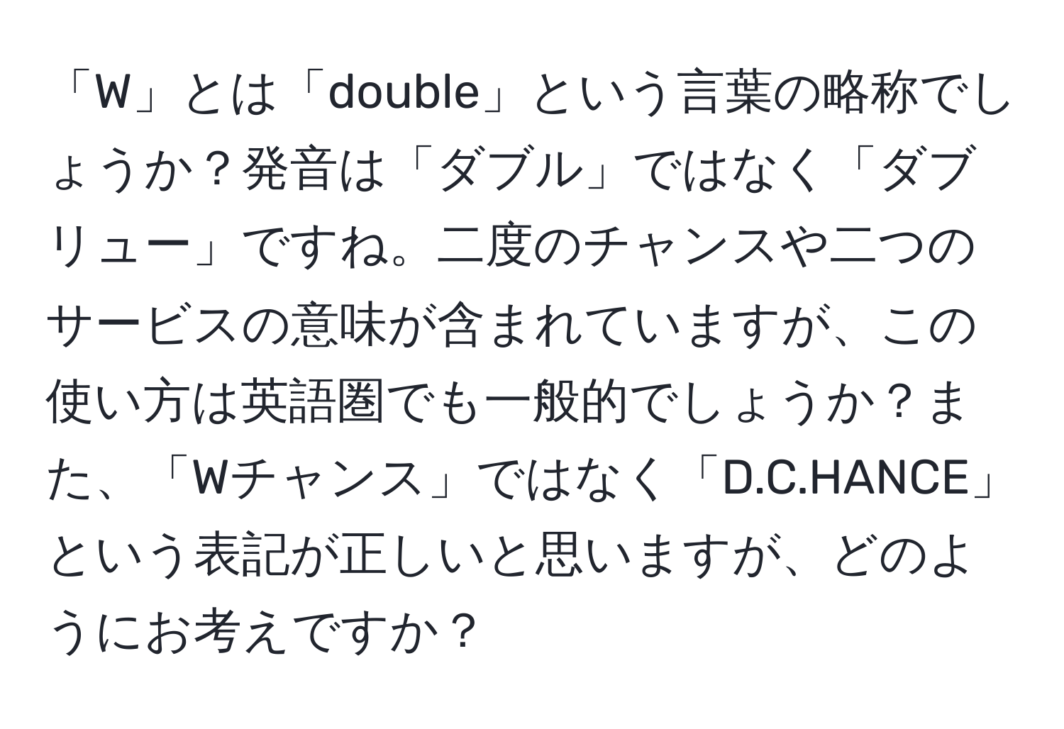 「W」とは「double」という言葉の略称でしょうか？発音は「ダブル」ではなく「ダブリュー」ですね。二度のチャンスや二つのサービスの意味が含まれていますが、この使い方は英語圏でも一般的でしょうか？また、「Wチャンス」ではなく「D.C.HANCE」という表記が正しいと思いますが、どのようにお考えですか？