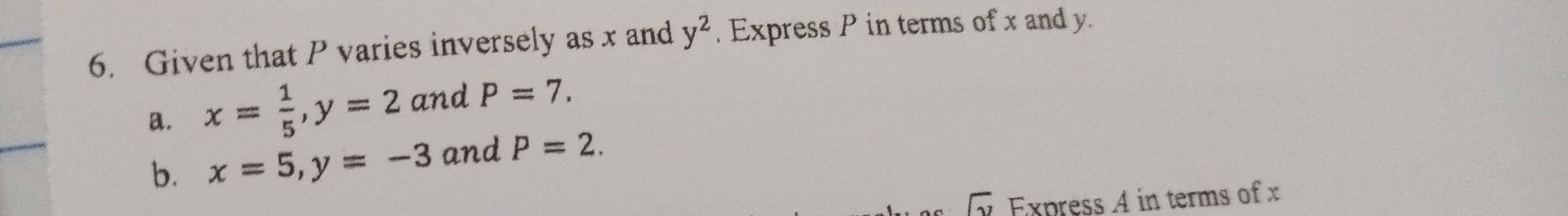 Given that P varies inversely as x and y^2. Express P in terms of x and y.
a. x= 1/5 , y=2 and P=7. 
b. x=5, y=-3 and P=2. 
y Express A in terms of x