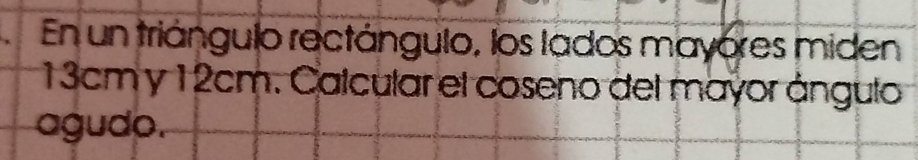 En un triángulo rectángulo, los lados mayores miden
13cm y 12cm. Calcular el coseno del mayor ángulo 
agudo.