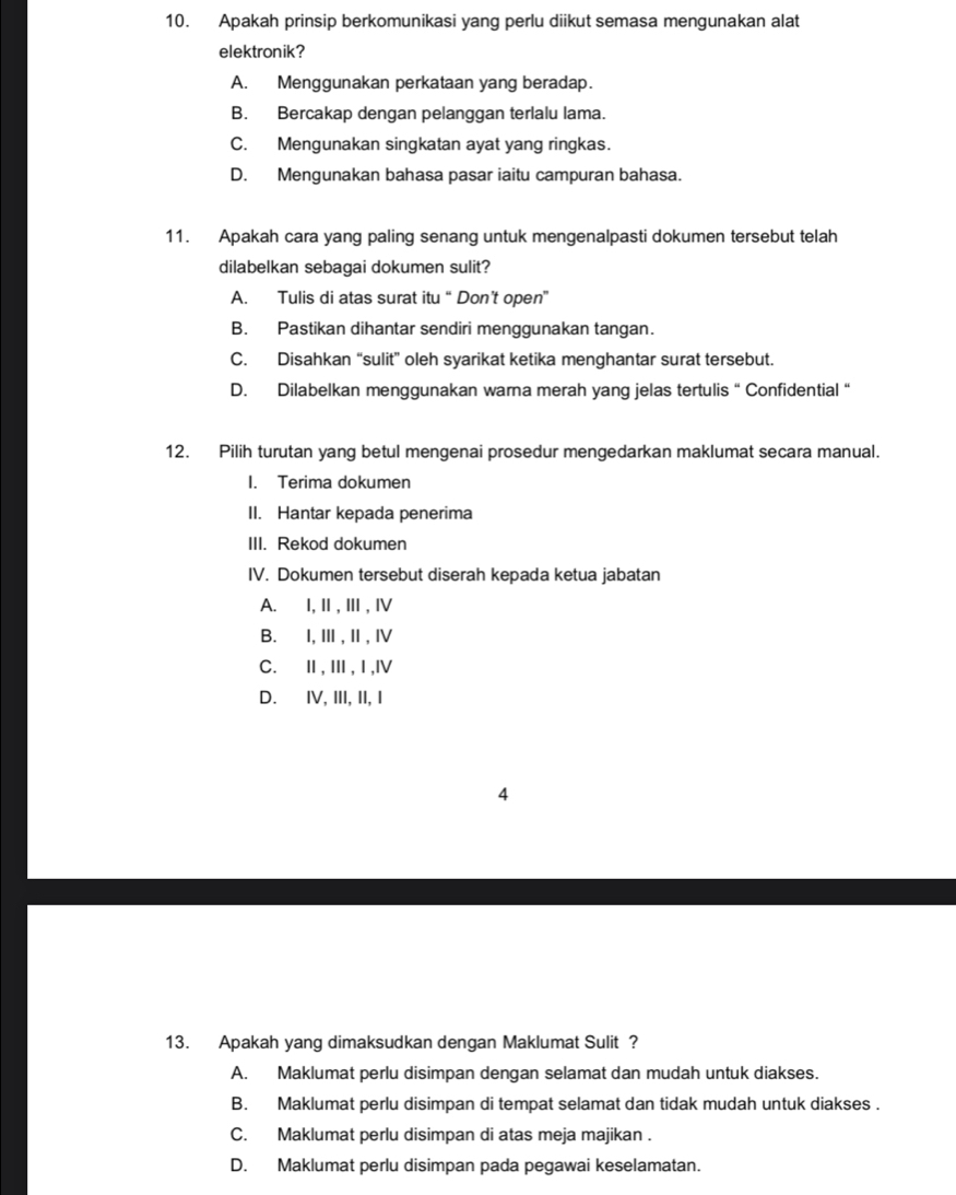 Apakah prinsip berkomunikasi yang perlu diikut semasa mengunakan alat
elektronik?
A. Menggunakan perkataan yang beradap.
B. Bercakap dengan pelanggan terlalu lama.
C. Mengunakan singkatan ayat yang ringkas.
D. Mengunakan bahasa pasar iaitu campuran bahasa.
11. Apakah cara yang paling senang untuk mengenalpasti dokumen tersebut telah
dilabelkan sebagai dokumen sulit?
A. Tulis di atas surat itu “Don’t open”
B. Pastikan dihantar sendiri menggunakan tangan.
C. Disahkan “sulit” oleh syarikat ketika menghantar surat tersebut.
D. Dilabelkan menggunakan warna merah yang jelas tertulis “ Confidential “
12. Pilih turutan yang betul mengenai prosedur mengedarkan maklumat secara manual.
I. Terima dokumen
II. Hantar kepada penerima
III. Rekod dokumen
IV. Dokumen tersebut diserah kepada ketua jabatan
A.∉I, Ⅱ, Ⅲ, Ⅳ
B.∉I, Ⅲ,Ⅱ, Ⅳ
C.Ⅱ,Ⅲ,Ⅰ,Ⅳ
D. ⅣV, III, II, I
4
13. Apakah yang dimaksudkan dengan Maklumat Sulit ?
A. Maklumat perlu disimpan dengan selamat dan mudah untuk diakses.
B. Maklumat perlu disimpan di tempat selamat dan tidak mudah untuk diakses .
C. Maklumat perlu disimpan di atas meja majikan .
D. Maklumat perlu disimpan pada pegawai keselamatan.