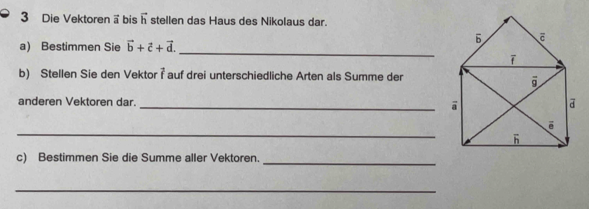 Die Vektoren a bis vector h stellen das Haus des Nikolaus dar.
a) Bestimmen Sie vector b+vector c+vector d.
_
b) Stellen Sie den Vektor vector f auf drei unterschiedliche Arten als Summe der
anderen Vektoren dar. _
_
c) Bestimmen Sie die Summe aller Vektoren._
_