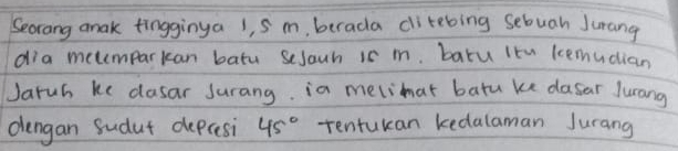 Secrang anak tingginya 1, S m, berada ditebing sebuah Jurang 
dia metemparkan batu sesouh is m. baru Itn lemucian 
Jaruh ke dasar Jurang. ia melimat batu ke dasar Jurang 
dengan Sudut depresi 45° tentukan kedalaman Jurang