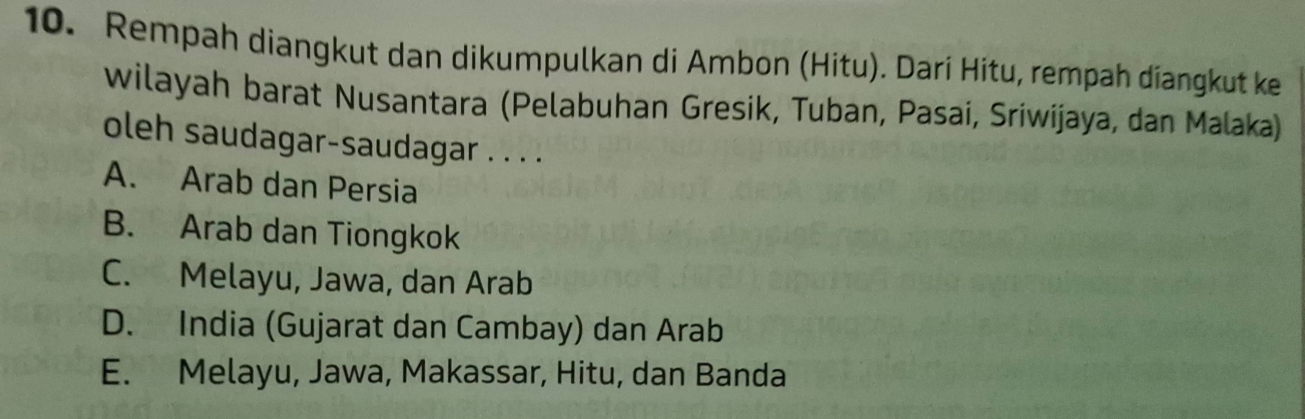 Rempah diangkut dan dikumpulkan di Ambon (Hitu). Darí Hitu, rempah diangkut kei
wilayah barat Nusantara (Pelabuhan Gresik, Tuban, Pasai, Sriwijaya, dan Malaka)
oleh saudagar-saudagar . . . .
A. Arab dan Persia
B. Arab dan Tiongkok
C. Melayu, Jawa, dan Arab
D. India (Gujarat dan Cambay) dan Arab
E. Melayu, Jawa, Makassar, Hitu, dan Banda