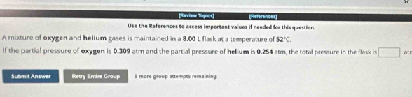 [Review Topics] (References] 
Use the References to access important values if needed for this question. 
A mixture of oxygen and helium gases is maintained in a 8.00 L flask at a temperature of 52°C. 
If the partial pressure of oxygen is 0.309 atm and the partial pressure of helium is 0.254 atm, the total pressure in the flask is □ atr 
Submit Answer Retry Entire Group 9 more group attempts remaining