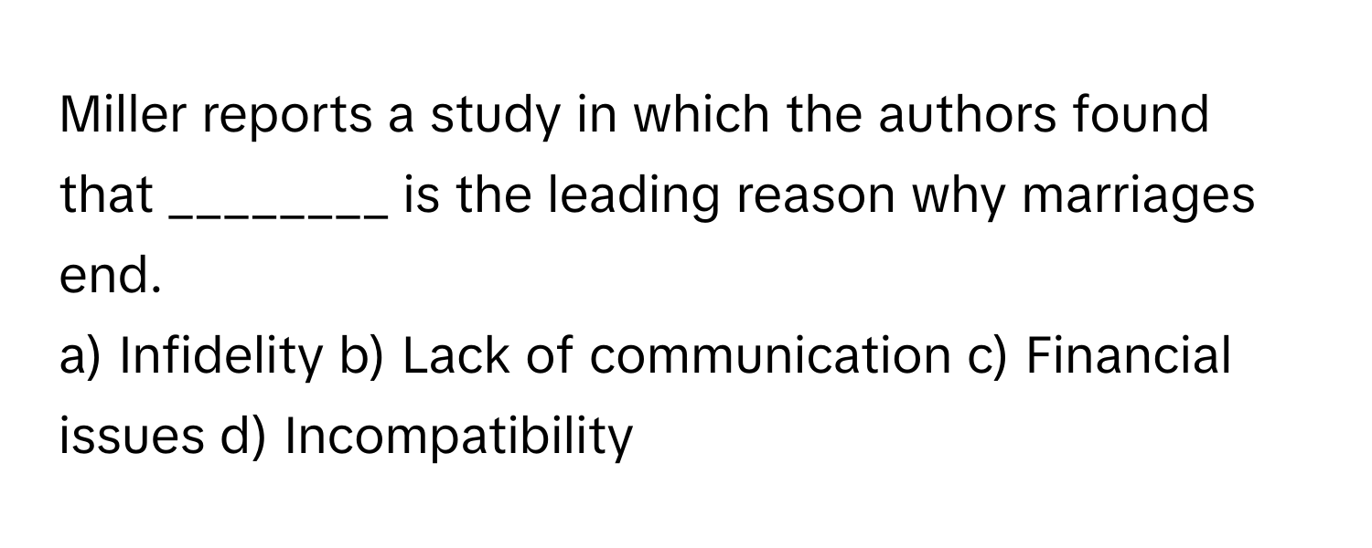 Miller reports a study in which the authors found that ________ is the leading reason why marriages end.

a) Infidelity b) Lack of communication c) Financial issues d) Incompatibility