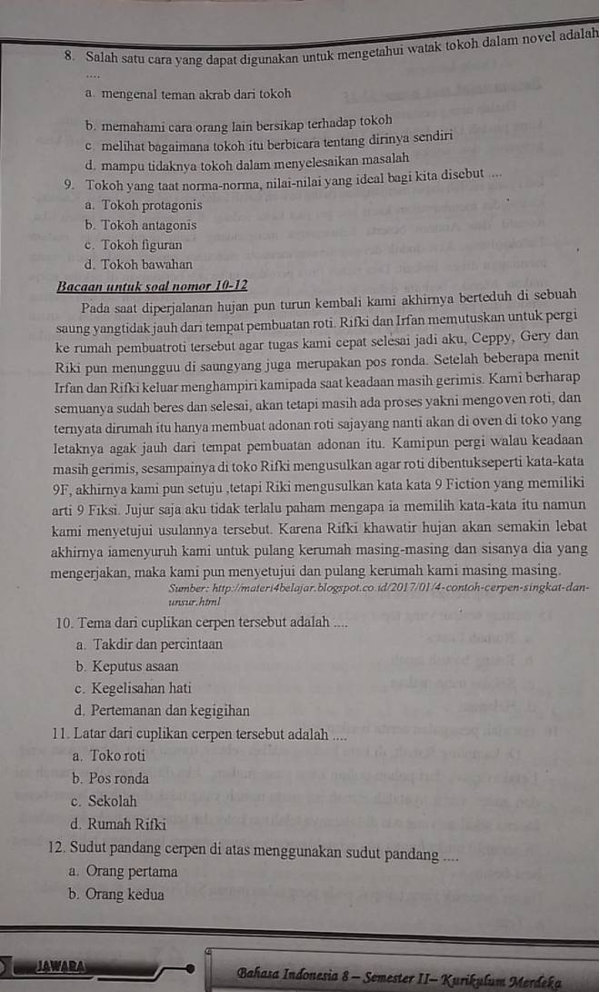 Salah satu cara yang dapat digunakan untuk mengetahui watak tokoh dalam novel adalah
a mengenal teman akrab dari tokoh
b. memahami cara orang lain bersikap terhadap tokoh
c melihat bagaimana tokoh itu berbicara tentang dirinya sendiri
d. mampu tidaknya tokoh dalam menyelesaikan masalah
9. Tokoh yang taat norma-norma, nilai-nilai yang ideal bagi kita disebut ....
a. Tokoh protagonis
b. Tokoh antagonis
c. Tokoh figuran
d. Tokoh bawahan
Bacaan untuk soal nomor 10-12
Pada saat diperjalanan hujan pun turun kembali kami akhirnya berteduh di sebuah
saung yangtidak jauh dari tempat pembuatan roti. Rifki dan Irfan memutuskan untuk pergi
ke rumah pembuatroti tersebut agar tugas kami cepat selesai jadi aku, Ceppy, Gery dan
Riki pun menungguu di saungyang juga merupakan pos ronda. Setelah beberapa menit
Irfan dan Rifki keluar menghampiri kamipada saat keadaan masih gerimis. Kami berharap
semuanya sudah beres dan selesai, akan tetapi masih ada proses yakni mengoven roti, dan
ternyata dirumah itu hanya membuat adonan roti sajayang nanti akan di oven di toko yang
letaknya agak jauh dari tempat pembuatan adonan itu. Kamipun pergi walau keadaan
masih gerimis, sesampainya di toko Rifki mengusulkan agar roti dibentukseperti kata-kata
9F, akhirnya kami pun setuju ,tetapi Riki mengusulkan kata kata 9 Fiction yang memiliki
arti 9 Fıksi. Jujur saja aku tidak terlalu paham mengapa ia memilih kata-kata itu namun
kami menyetujui usulannya tersebut. Karena Rifki khawatir hujan akan semakin lebat
akhirnya iamenyuruh kami untuk pulang kerumah masing-masing dan sisanya dia yang
mengerjakan, maka kami pun menyetujui dan pulang kerumah kami masing masing.
Sumber: http://materi4belajar.blogspot.co.id/2017/01/4-contoh-cerpen-singkat-dan-
unsur.html
10. Tema dari cuplikan cerpen tersebut adalah ....
a. Takdir dan percintaan
b. Keputus asaan
c. Kegelisahan hati
d. Pertemanan dan kegigihan
11. Latar dari cuplikan cerpen tersebut adalah ....
a. Toko roti
b. Pos ronda
c. Sekolah
d. Rumah Rifki
12. Sudut pandang cerpen di atas menggunakan sudut pandang ....
a. Orang pertama
b. Orang kedua
JAWARA  Bahasa Indonesia 8 - Semester II- Kurikulum Merdeka