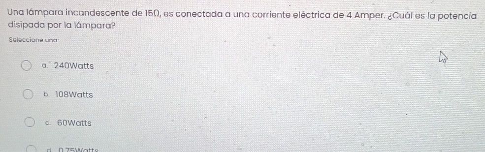 Una lámpara incandescente de 15Ω, es conectada a una corriente eléctrica de 4 Amper. ¿Cuál es la potencia
disipada por la lámpara?
Seleccione una:
a. 240Watts
b. 108Watts
c. 60Watts
0 7 5 W a tt s