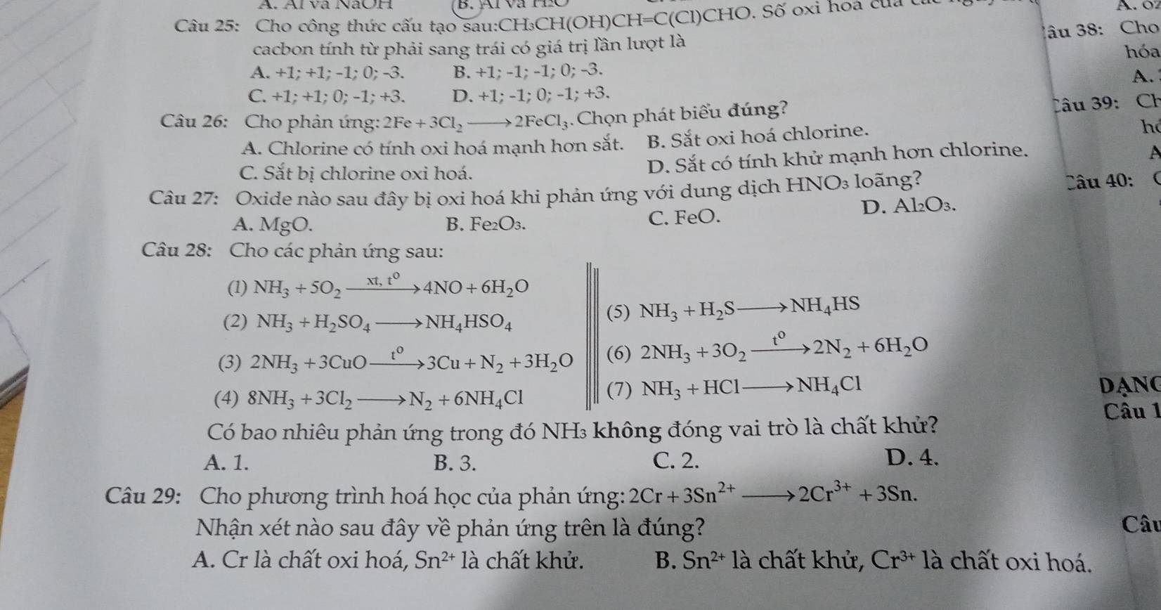 Á. Ál và NaOH A. 0
Câu 25: Cho công thức cấu tạo sau:CH₃CH(OH)CH=C(Cl)CHO. Số oxi hoa của c
âu 38: Cho
cacbon tính từ phải sang trái có giá trị lần lượt là
A. +1; +1; -1; 0; -3. B. +1; -1; -1; 0; -3. hóa
A.
C. +1; +1; 0; -1; +3. D. +1; -1; 0; -1; +3.
Câu 26: Cho phản ứng: 2Fe+3Cl_2to 2FeCl_3 4 Chọn phát biểu đúng?
âu 39: Ch
A. Chlorine có tính oxi hoá mạnh hơn sắt. B. Sắt oxi hoá chlorine.
hó
C. Sắt bị chlorine oxi hoá. D. Sắt có tính khử mạnh hơn chlorine.
A
Câu 27: Oxide nào sau đây bị oxi hoá khi phản ứng với dung dịch HNO_3 lo ng?
Câu 40: (
A. MgO. B. Fe₂O₃. C. FeO. D. Al₂O₃.
Câu 28: Cho các phản ứng sau:
(1) NH_3+5O_2xrightarrow xt,t^04NO+6H_2O
(2) NH_3+H_2SO_4to NH_4HSO_4
(5) NH_3+H_2Sto NH_4HS
(3) 2NH_3+3CuOxrightarrow t^03Cu+N_2+3H_2O (6) 2NH_3+3O_2xrightarrow t^02N_2+6H_2O
(4) 8NH_3+3Cl_2to N_2+6NH_4Cl
(7) NH_3+HClto NH_4Cl DANG
Câu 1
Có bao nhiêu phản ứng trong đó NH₃ không đóng vai trò là chất khử?
A. 1. B. 3. C. 2. D. 4.
Câu 29: Cho phương trình hoá học của phản ứng: 2Cr+3Sn^(2+)to 2Cr^(3+)+3Sn.
Nhận xét nào sau đây về phản ứng trên là đúng? Câu
A. Cr là chất oxi hoá, Sn^(2+) 1a a chất khử. B. Sn^(2+) | là chất khử, Cr^(3+) là chất oxi hoá.