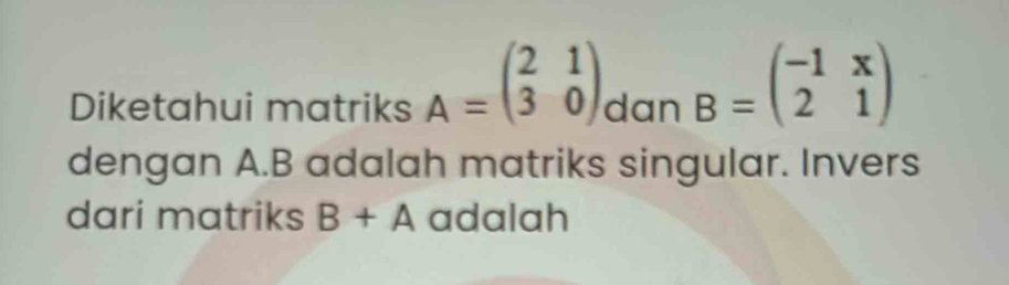 Diketahui matriks A=beginpmatrix 2&1 3&0endpmatrix dan B=beginpmatrix -1&x 2&1endpmatrix
dengan A. B adalah matriks singular. Invers 
dari matriks B+A adalah