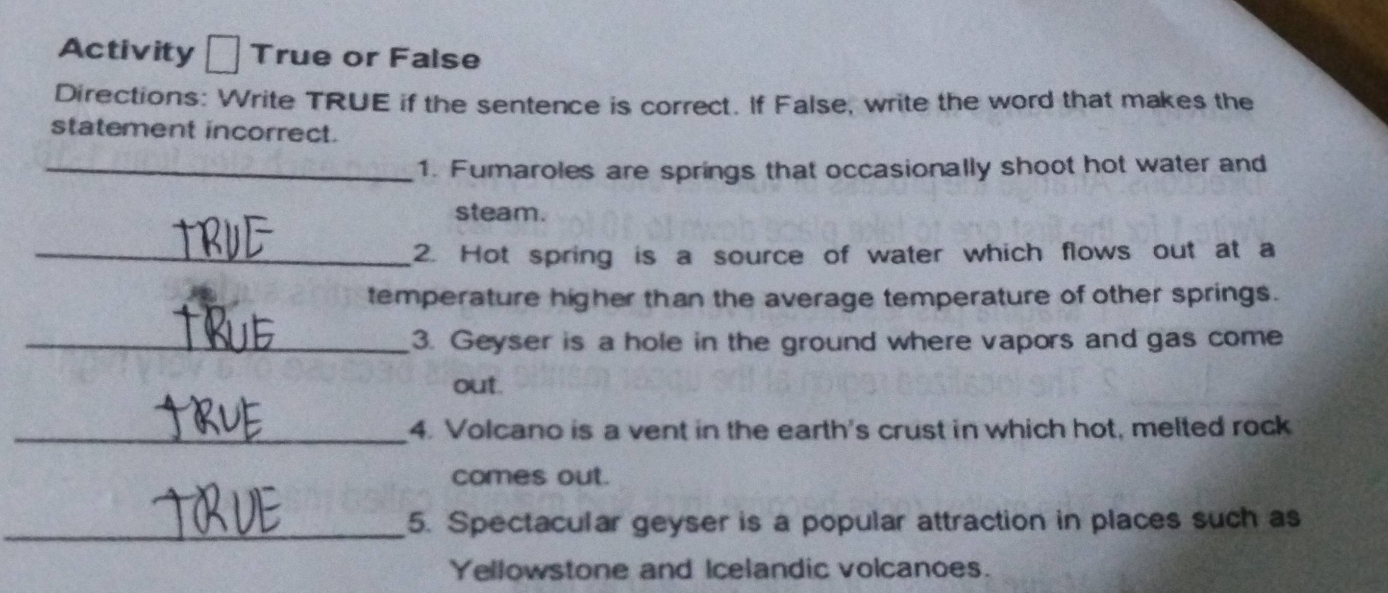 Activity True or False 
Directions: Write TRUE if the sentence is correct. If False, write the word that makes the 
statement incorrect. 
_1. Fumaroles are springs that occasionally shoot hot water and 
steam. 
_2. Hot spring is a source of water which flows out at a 
temperature higher than the average temperature of other springs. 
_3. Geyser is a hole in the ground where vapors and gas come 
out. 
_4. Volcano is a vent in the earth's crust in which hot, melted rock 
comes out. 
_5. Spectacular geyser is a popular attraction in places such as 
Yellowstone and Icelandic volcanoes.