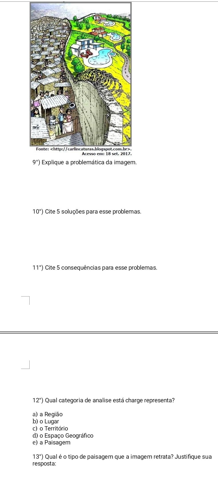 9°) Explique a problemática da imagem.
10°) Cite 5 soluções para esse problemas.
11°) Cite 5 consequências para esse problemas.
12°) Qual categoria de analise está charge representa?
a) a Região
b) o Lugar
c) o Território
d) o Espaço Geográfico
e) a Paisagem
13°) Qual é o tipo de paisagem que a imagem retrata? Justifique sua
resposta: