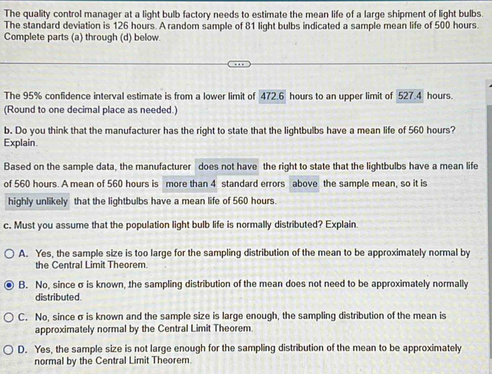 The quality control manager at a light bulb factory needs to estimate the mean life of a large shipment of light bulbs.
The standard deviation is 126 hours. A random sample of 81 light bulbs indicated a sample mean life of 500 hours.
Complete parts (a) through (d) below.
The 95% confidence interval estimate is from a lower limit of 472.6 hours to an upper limit of 527.4 hours.
(Round to one decimal place as needed.)
b. Do you think that the manufacturer has the right to state that the lightbulbs have a mean life of 560 hours?
Explain.
Based on the sample data, the manufacturer does not have the right to state that the lightbulbs have a mean life
of 560 hours. A mean of 560 hours is more than 4 standard errors above the sample mean, so it is
highly unlikely that the lightbulbs have a mean life of 560 hours.
c. Must you assume that the population light bulb life is normally distributed? Explain.
A. Yes, the sample size is too large for the sampling distribution of the mean to be approximately normal by
the Central Limit Theorem.
B. No, since σ is known, the sampling distribution of the mean does not need to be approximately normally
distributed.
C. No, since σ is known and the sample size is large enough, the sampling distribution of the mean is
approximately normal by the Central Limit Theorem.
D. Yes, the sample size is not large enough for the sampling distribution of the mean to be approximately
normal by the Central Limit Theorem.