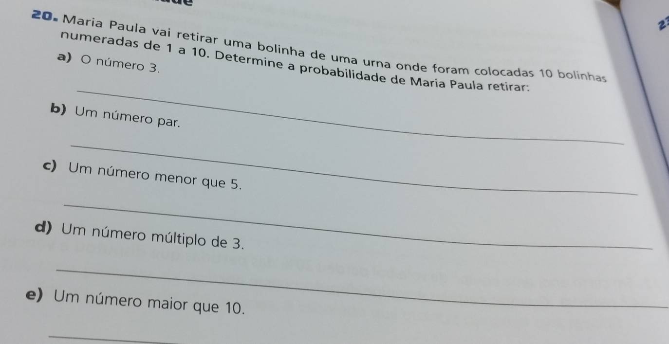 2 
20. Maria Paula vai retirar uma bolinha de uma urna onde foram colocadas 10 bolinhas 
a) O número 3. 
_ 
numeradas de 1 à 10. Determine a probabilidade de Maria Paula retirar; 
b) Um número par. 
_ 
c) Um número menor que 5. 
_ 
d) Um número múltiplo de 3. 
_ 
e) Um número maior que 10. 
_