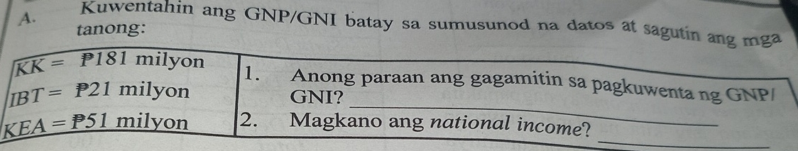 Kuwentahin ang GNP/GNI batay sa sumusunod na datos at sagutin ang mga 
tanong: 
_
KK=P181mi yon 1. Anong paraan ang gagamitin sa pagkuwenta ng GNP/
BT=P21milyon
GNI? 
_
_ KEA=P51milyon 2. Magkano ang national income?