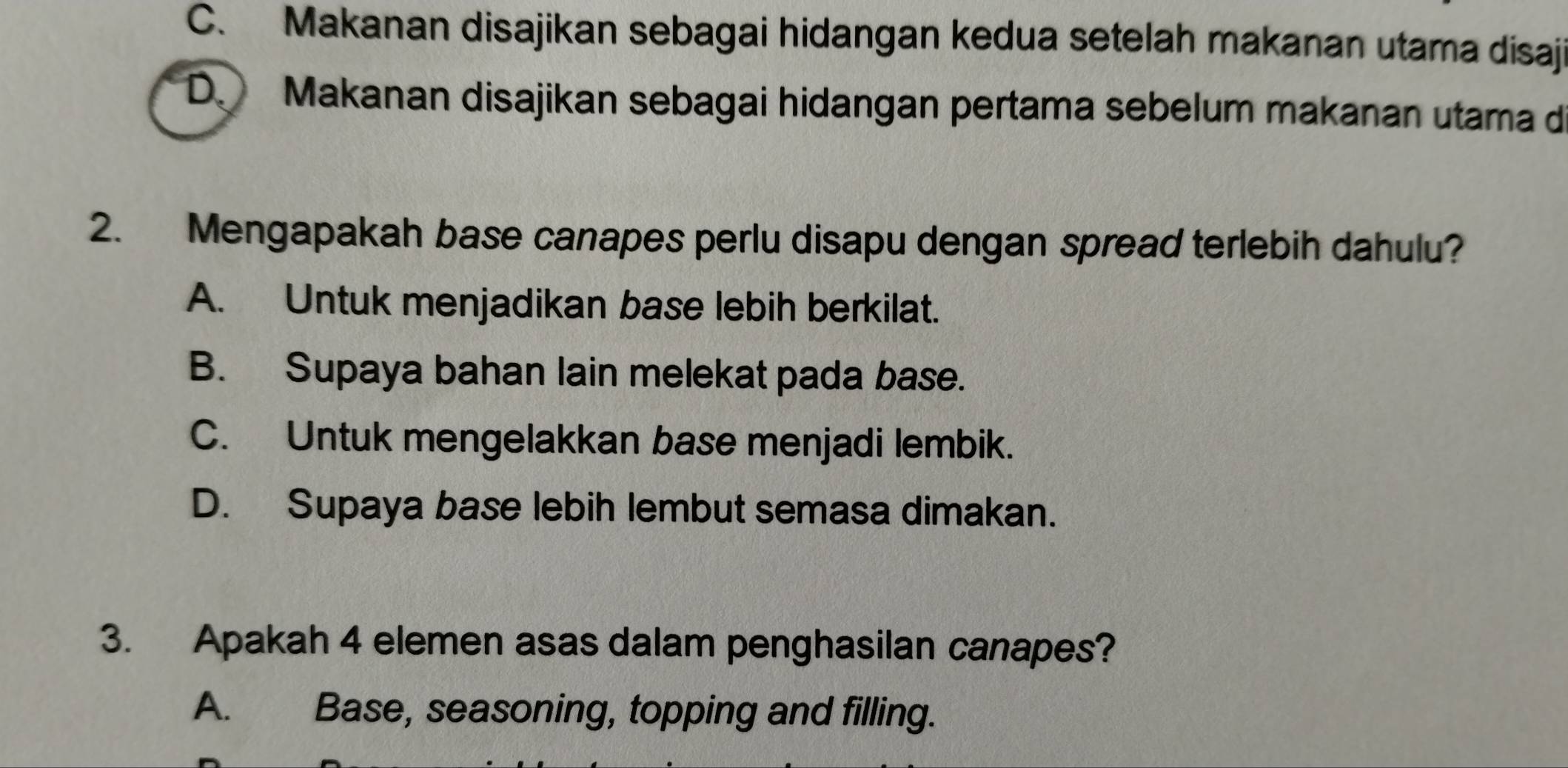 C. Makanan disajikan sebagai hidangan kedua setelah makanan utama disaji
D. Makanan disajikan sebagai hidangan pertama sebelum makanan utama d
2. Mengapakah base canapes perlu disapu dengan spread terlebih dahulu?
A. Untuk menjadikan base lebih berkilat.
B. Supaya bahan lain melekat pada base.
C. Untuk mengelakkan base menjadi lembik.
D. Supaya base lebih lembut semasa dimakan.
3. Apakah 4 elemen asas dalam penghasilan canapes?
A. Base, seasoning, topping and filling.