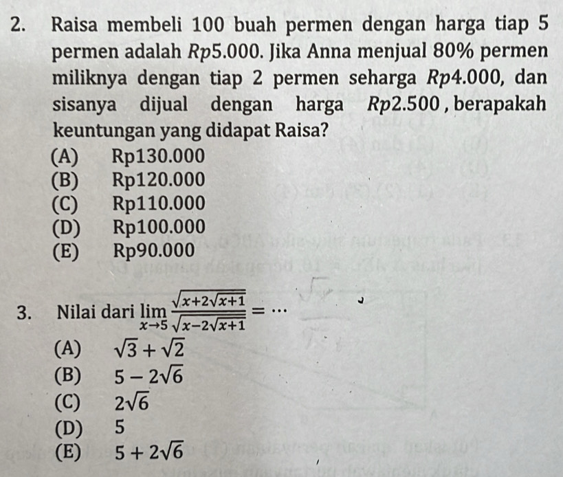 Raisa membeli 100 buah permen dengan harga tiap 5
permen adalah Rp5.000. Jika Anna menjual 80% permen
miliknya dengan tiap 2 permen seharga Rp4.000, dan
sisanya dijual dengan harga Rp2.500 , berapakah
keuntungan yang didapat Raisa?
(A) Rp130.000
(B) Rp120.000
(C) Rp110.000
(D) Rp100.000
(E) Rp90.000
3. Nilai dari limlimits _xto 5frac sqrt(x+2sqrt x+1)sqrt(x-2sqrt x+1)= _
(A) sqrt(3)+sqrt(2)
(B) 5-2sqrt(6)
(C) 2sqrt(6)
(D) 5
(E) 5+2sqrt(6)