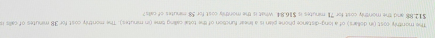 The monthly cost (in dollars) of a long-distance phone plan is a linear function of the total calling time (in minutes). The monthly cost for 38 minutes of calls is
$12.88 and the monthly cost for 71 minutes is $16.84. What is the monthly cost for 58 minutes of calls?