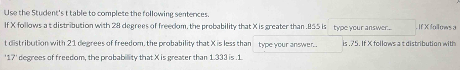 Use the Student's t table to complete the following sentences. 
If X follows a t distribution with 28 degrees of freedom, the probability that X is greater than . 855 is type your answer... . If X follows a
t distribution with 21 degrees of freedom, the probability that X is less than type your answer... is . 75. If X follows a t distribution with 
' 17' degrees of freedom, the probability that X is greater than 1.333 is . 1.