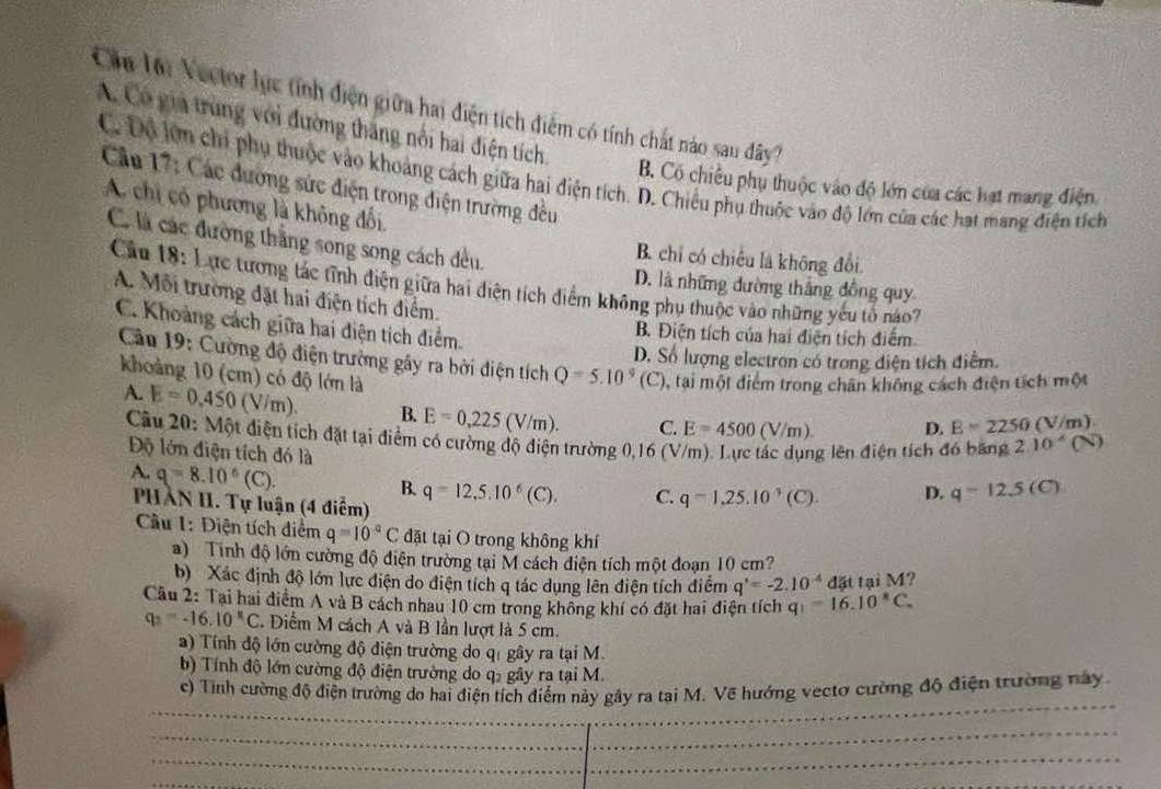 Cầu lội Vector lực tính điện giữa hai điện tích điểm có tính chất nào sau đây
A. Có giả trùng với đường thăng nổi hai điện tích.
C. Đô lớn chi phụ thuộc vào khoảng cách giữa hai điện tích. D. Chiều phụ thuộc vào độ lớn của các hạt mang điện tích
B. Có chiều phụ thuộc vào độ lớn của các hạt mang điện
Cầu 17: Các đường sức điện trong điện trường đều
A. chi có phương là không đối
C. là các đường thắng song song cách dều.
B. chỉ có chiều là không đổi.
Câu 18: Lực tương tác tĩnh điện giữa hai điện tích điểm không phụ thuộc vào những yếu tổ no7
D. là những đường thắng đồng quy
A. Mỗi trường đặt hai điện tích điểm.
C. Khoảng cách giữa hai điện tích điểm
B. Điện tích của hai điện tích điểm
D. Số lượng electron có trong điện tích điểm.
Cầu 19: Cường độ điện trường gây ra bởi điện tích Q=5.10°(C) , tại một điểm trong chân không cách điện tích một
khoảng 10 (cm) có độ lớn là 2.10^(wedge) (N)
A. E=0.450 (V/m). B. E=0,225 /m C. E=4500(V/m). D. B=2250( V/m
Câu 20: Một điện tích đặt tại điểm có cường độ điện trường 0,16 (V/m). Lực tác dụng lên điện tích đó bằng
Độ lớn điện tích đó là
A. q=8.10^6(C).
B. q=12,5.10^6(C). C. q=1,25.10^(-3)(C). D. q=12.5(C)
PHÀN II. Tự luận (4 điểm)
Cầu 1: Điện tích điểm q=10^(-q)C đặt tại O trong không khí
a) Tinh độ lớn cường độ điện trường tại M cách diện tích một đoạn 10 cm?
b)  Xác định độ lớn lực điện do điện tích q tác dụng lên điện tích điểm q'=-2.10^(-4) đặt tại M?
Câu 2: Tại hai điểm A và B cách nhau 10 cm trong không khí có đặt hai điện tích q)=16.10^8C.
q_3=-16.10°C. Diểm M cách A và B lần lượt là 5 cm.
a) Tính độ lớn cường độ điện trường do qi gây ra tại M.
b) Tính độ lớn cường độ điện trường do q, gây ra tại M.
_
_
c) Tính cường độ điện trường do hai điện tích điểm này gây ra tại M. Vẽ hướng vectơ cường độ điện trường này
_
_