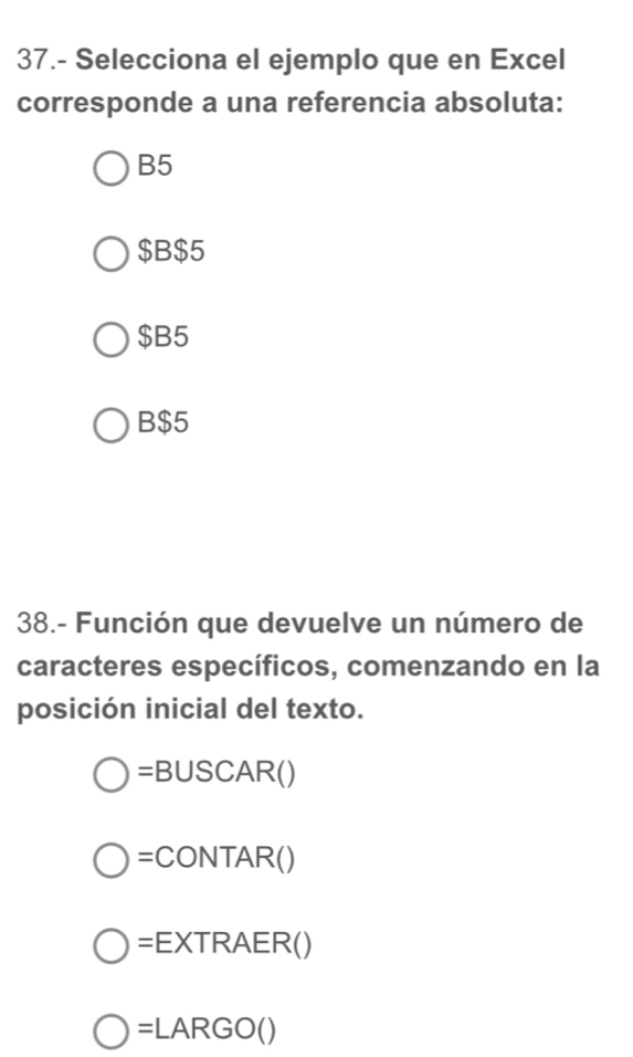 37.- Selecciona el ejemplo que en Excel
corresponde a una referencia absoluta:
B5
$B $5
$B5
B $5
38.- Función que devuelve un número de
caracteres específicos, comenzando en la
posición inicial del texto.
=B∪ SCAR()
=CONTAR()
=EXTRAER()
=LARGO()