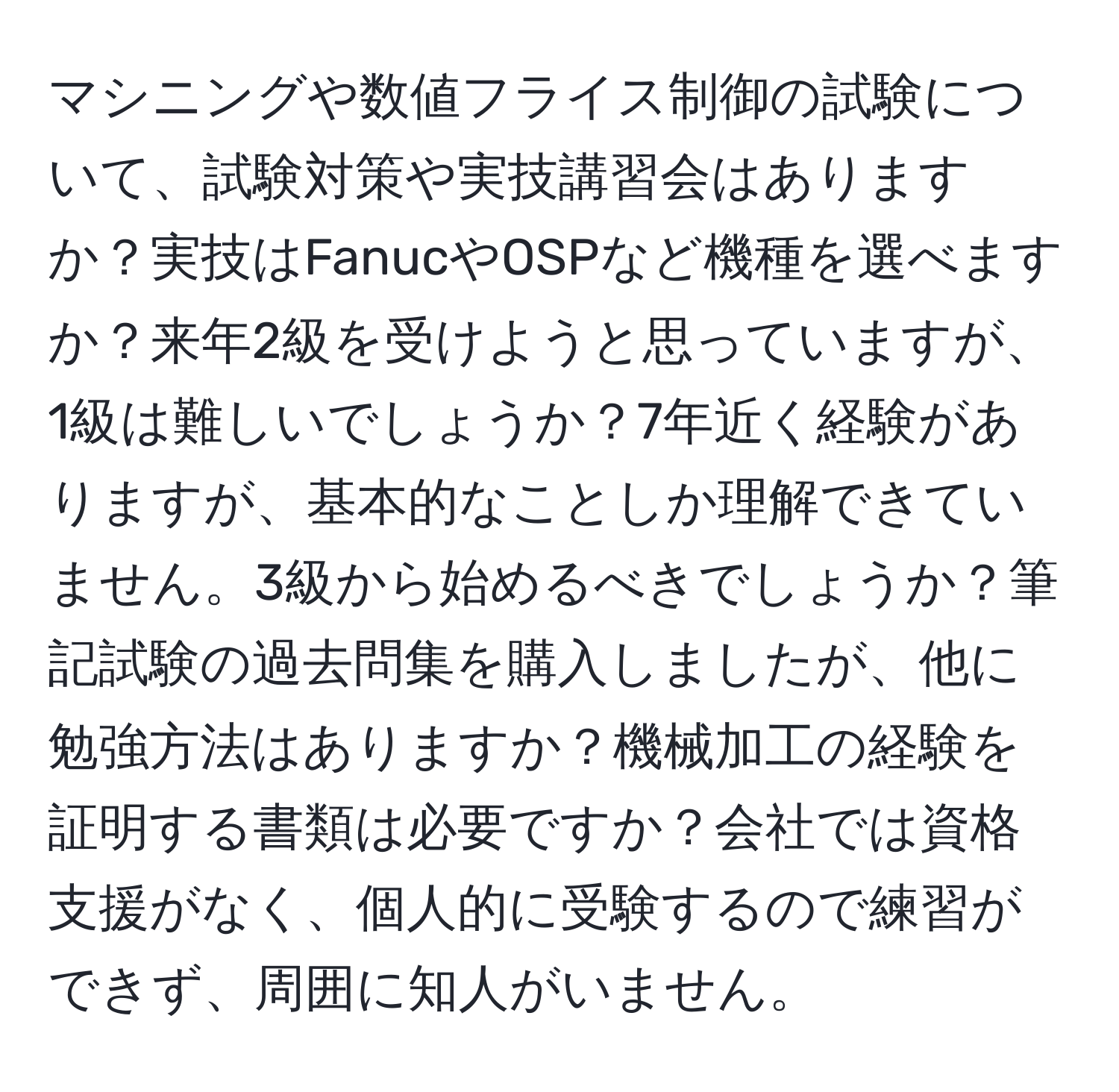 マシニングや数値フライス制御の試験について、試験対策や実技講習会はありますか？実技はFanucやOSPなど機種を選べますか？来年2級を受けようと思っていますが、1級は難しいでしょうか？7年近く経験がありますが、基本的なことしか理解できていません。3級から始めるべきでしょうか？筆記試験の過去問集を購入しましたが、他に勉強方法はありますか？機械加工の経験を証明する書類は必要ですか？会社では資格支援がなく、個人的に受験するので練習ができず、周囲に知人がいません。