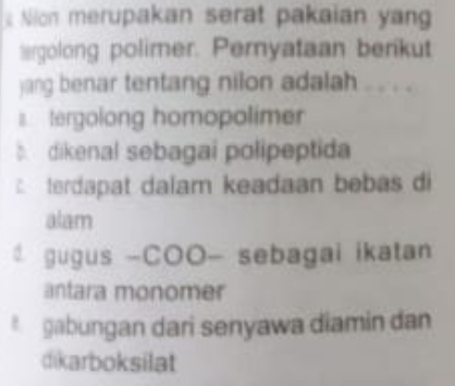 Nion merupakan serat pakaian yan 
ergolong polimer. Peryataan berikut 
jang benar tentang nilon adalah .. . . . 
tergolong homopolimer 
dikenal sebagai polipeptida 
terdapat dalam keadaan bebas di 
alam 
gugus -COO- sebagai ikatan 
antara monomer 
* gabungan dari senyawa diamin dan 
dikarboksilat