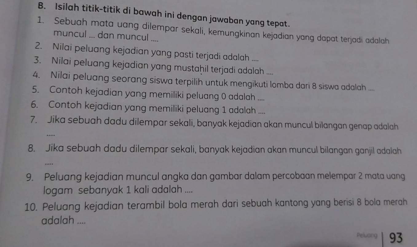 Isilah titik-titik di bawah ini dengan jawaban yang tepat. 
1. Sebuah mata uang dilempar sekali, kemungkinan kejadian yang dapat terjadi adalah 
muncul ... dan muncul .... 
2. Nilai peluang kejadian yang pasti terjadi adalah .... 
3. Nilai peluang kejadian yang mustaḥil terjadi adalah .... 
4. Nilai peluang seorang siswa terpilih untuk mengikuti lomba dari 8 siswa adalah .... 
5. Contoh kejadian yang memiliki peluang 0 adalah .... 
6. Contoh kejadian yang memiliki peluang 1 adalah .... 
7. Jika sebuah dadu dilempar sekali, banyak kejadian akan muncul bilangan genap adalah 
… 
8. Jika sebuah dadu dilempar sekali, banyak kejadian akan muncul bilangan ganjil adalah 
….. 
9. Peluang kejadian muncul angka dan gambar dalam percobaan melempar 2 mata uang 
logam sebanyak 1 kali adalah .... 
10. Peluang kejadian terambil bola merah dari sebuah kantong yang berisi 8 bola merah 
adalah .... 
Peluang 93