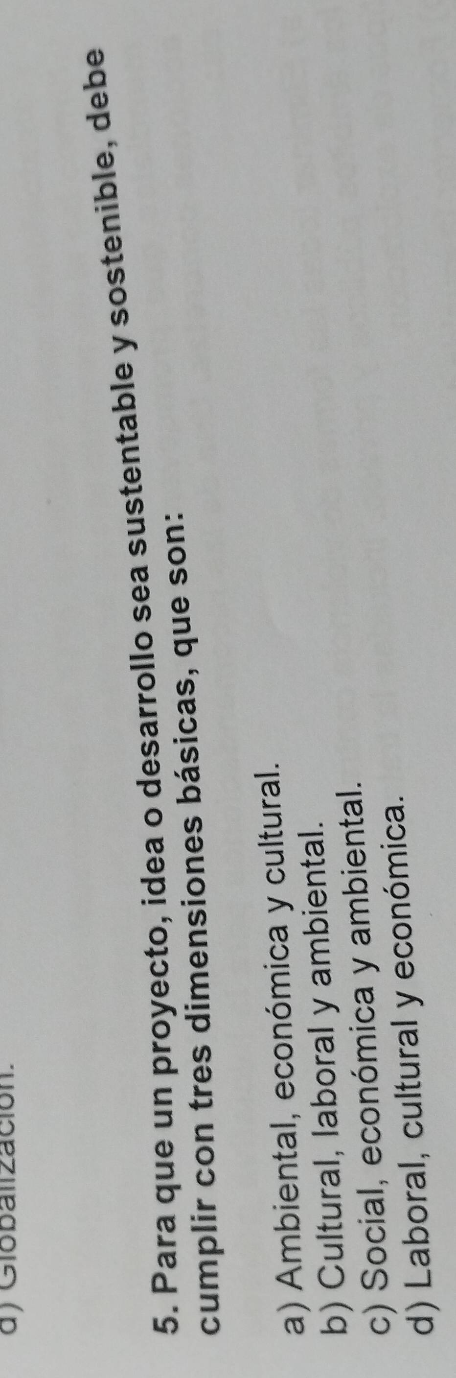 d) Globallzación.
5. Para que un proyecto, idea o desarrollo sea sustentable y sostenible, debe
cumplir con tres dimensiones básicas, que son:
a) Ambiental, económica y cultural.
b) Cultural, laboral y ambiental.
c) Social, económica y ambiental.
d) Laboral, cultural y económica.