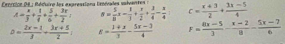 Exerrice 04 : Réduire les expressions littérales suivantes :
A= x/3 + 1/4 + 5/6 + 3x/2 ; B= 5/8 x- 1/3 + x/2 + 3/4 - x/4 ; c= (x+3)/2 + (3x-5)/4 
D= (2x-1)/3 + (3x+5)/2 ; E= (1+x)/3 - (5x-3)/4 
F= (8x-5)/3 - (x-2)/8 - (5x-7)/6 