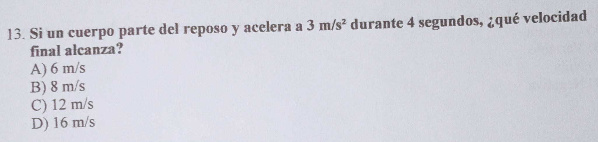 Si un cuerpo parte del reposo y acelera a 3m/s^2 durante 4 segundos, ¿qué velocidad
final alcanza?
A) 6 m/s
B) 8 m/s
C) 12 m/s
D) 16 m/s