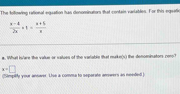 The following rational equation has denominators that contain variables. For this equatic
 (x-4)/2x +1= (x+5)/x 
a. What is/are the value or values of the variable that make(s) the denominators zero?
x=□
(Simplify your answer. Use a comma to separate answers as needed.)