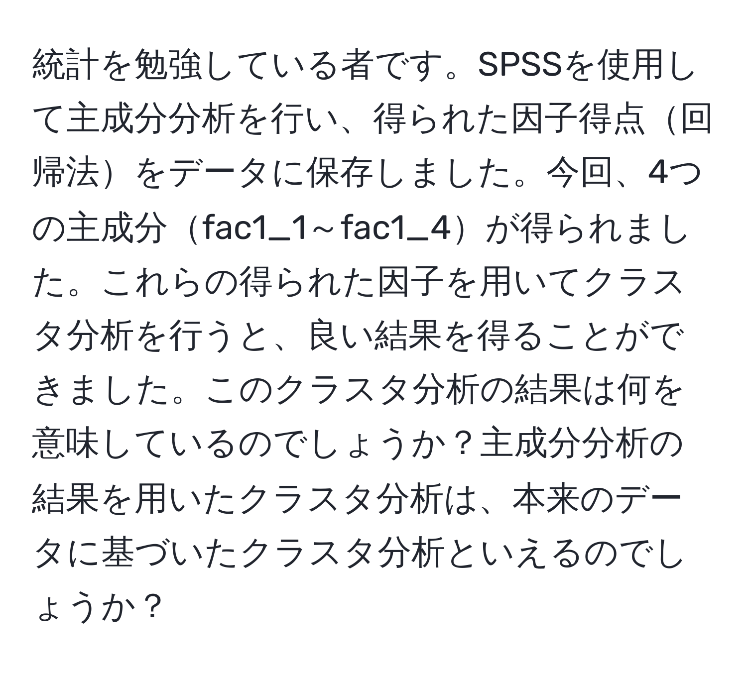 統計を勉強している者です。SPSSを使用して主成分分析を行い、得られた因子得点回帰法をデータに保存しました。今回、4つの主成分fac1_1～fac1_4が得られました。これらの得られた因子を用いてクラスタ分析を行うと、良い結果を得ることができました。このクラスタ分析の結果は何を意味しているのでしょうか？主成分分析の結果を用いたクラスタ分析は、本来のデータに基づいたクラスタ分析といえるのでしょうか？