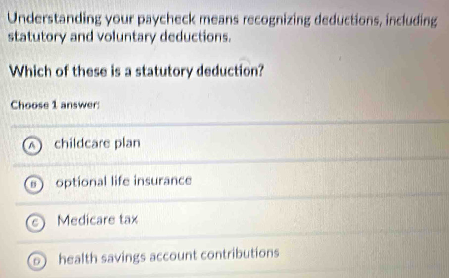 Understanding your paycheck means recognizing deductions, including
statutory and voluntary deductions.
Which of these is a statutory deduction?
Choose 1 answer:
A childcare plan
B  optional life insurance
Medicare tax
D health savings account contributions