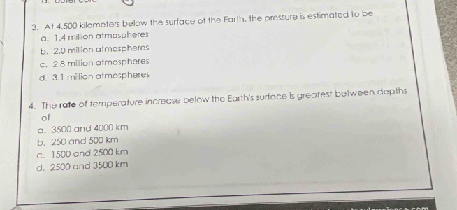 At 4,500 kilometers below the surface of the Earth, the pressure is estimated to be
a. 1.4 million atmospheres
b. 2.0 million atmospheres
c. 2.8 million atmospheres
d. 3.1 million atmospheres
4. The rate of temperature increase below the Earth's surface is greatest between depths
of
a. 3500 and 4000 km
b. 250 and 500 km
c. 1500 and 2500 km
d. 2500 and 3500 km