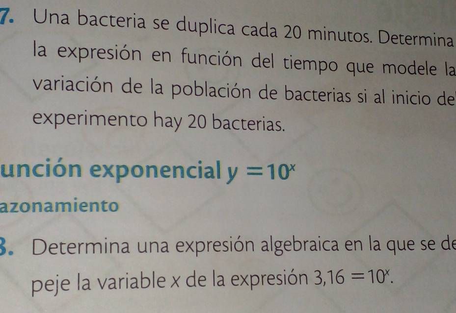 Una bacteria se duplica cada 20 minutos. Determina 
la expresión en función del tiempo que modele la 
variación de la población de bacterias si al inicio de 
experimento hay 20 bacterias. 
unción exponencial y=10^x
azonamiento 
3. Determina una expresión algebraica en la que se de 
peje la variable x de la expresión 3,16=10^x.