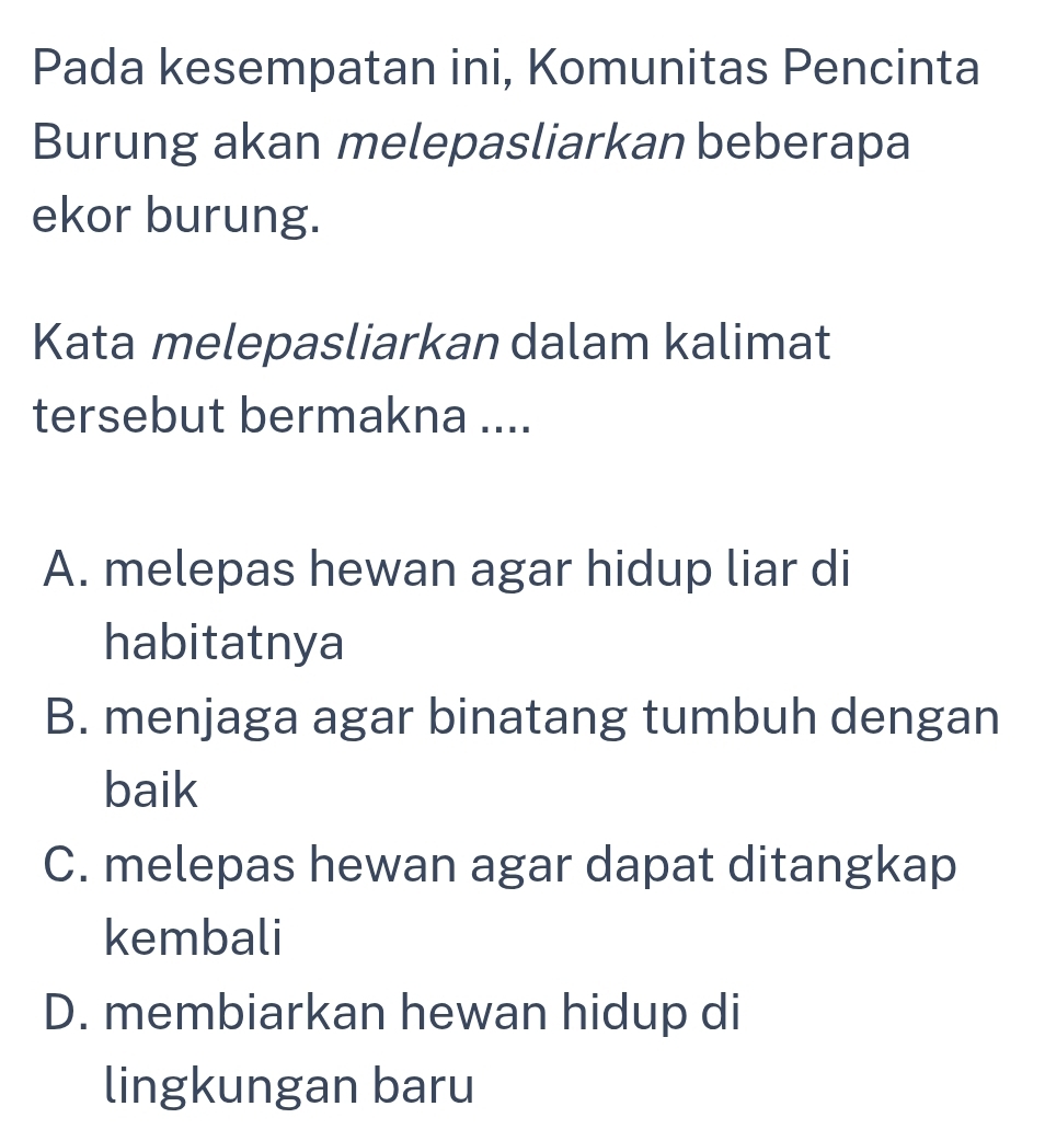 Pada kesempatan ini, Komunitas Pencinta
Burung akan melepasliarkan beberapa
ekor burung.
Kata melepasliarkan dalam kalimat
tersebut bermakna ....
A. melepas hewan agar hidup liar di
habitatnya
B. menjaga agar binatang tumbuh dengan
baik
C. melepas hewan agar dapat ditangkap
kembali
D. membiarkan hewan hidup di
lingkungan baru