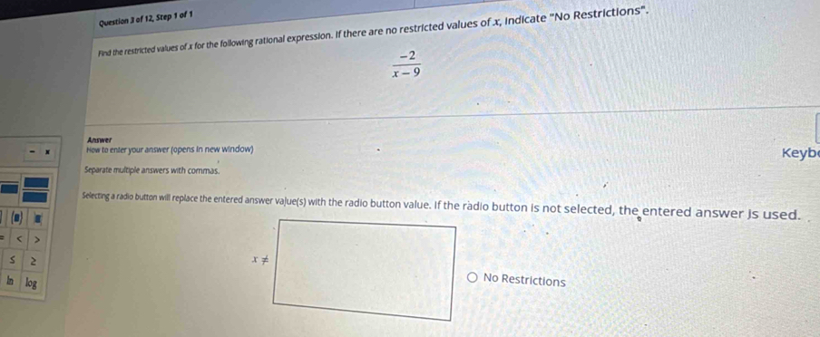 of 12, Step 1 of 1 
Find the restricted values of x for the following rational expression. If there are no restricted values of x, indicate "No Restrictions".
 (-2)/x-9 
Answer 
How to enter your answer (opens in new window) Keyb 
Separate multiple answers with commas. 
Selecting a radio button will replace the entered answer vajue(s) with the radio button value. If the radio button is not selected, the entered answer is used. 
< > 
s 
in 
No Restrictions