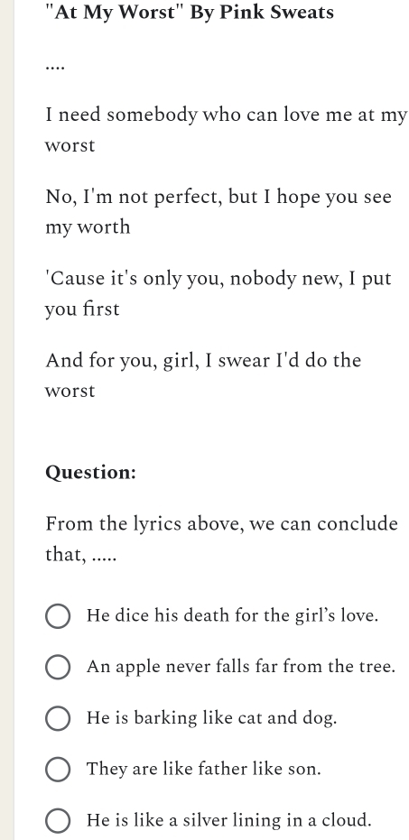 "At My Worst" By Pink Sweats
…
I need somebody who can love me at my
worst
No, I'm not perfect, but I hope you see
my worth
'Cause it's only you, nobody new, I put
you first
And for you, girl, I swear I'd do the
worst
Question:
From the lyrics above, we can conclude
that, .....
He dice his death for the girl’s love.
An apple never falls far from the tree.
He is barking like cat and dog.
They are like father like son.
He is like a silver lining in a cloud.