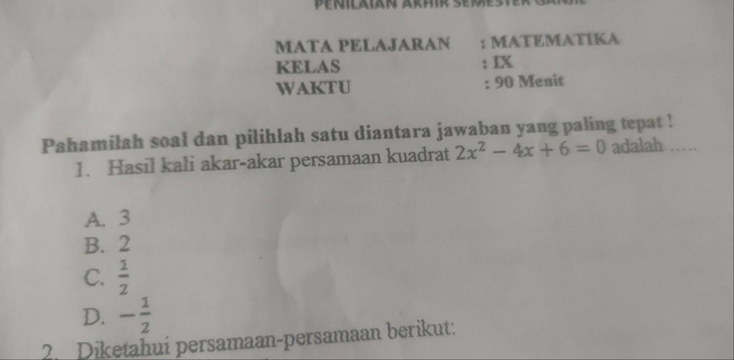 Penilaiän Arhir Semes
MATA PELAJARAN : MATEMATIKA
KELAS ; IX
WAKTU : 90 Menit
Pahamilah soal dan pilihlah satu diantara jawaban yang paling tepat !
1. Hasil kali akar-akar persamaan kuadrat 2x^2-4x+6=0 adalah …
A. 3
B. 2
C.  1/2 
D. - 1/2 
2. Diketahui persamaan-persamaan berikut: