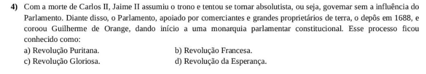 Com a morte de Carlos II, Jaime II assumiu o trono e tentou se tornar absolutista, ou seja, governar sem a influência do
Parlamento. Diante disso, o Parlamento, apoiado por comerciantes e grandes proprietários de terra, o depôs em 1688, e
coroou Guilherme de Orange, dando início a uma monarquia parlamentar constitucional. Esse processo ficou
conhecido como:
a) Revolução Puritana. b) Revolução Francesa.
c) Revolução Gloriosa. d) Revolução da Esperança.