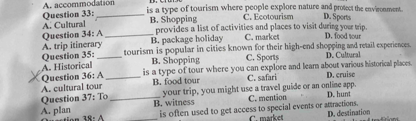 A. accommodation is a type of tourism where people explore nature and protect the environment.
Question 33:
A. Cultural _B. Shopping C. Ecotourism D. Sports
Question 34:A _provides a list of activities and places to visit during your trip.
A. trip itinerary B. package holiday C. market D. food tour
Question 35: _tourism is popular in cities known for their high-end shopping and retail experiences.
A. Historical B. Shopping C. Sports D. Cultural
Question 36:A _is a type of tour where you can explore and learn about various historical places.
A. cultural tour B. food tour C. safari D. cruise
Question 37:To your trip, you might use a travel guide or an online app.
A. plan _B. witness C. mention D. hunt
38:A _is often used to get access to special events or attractions.
C. market D. destination
traditions