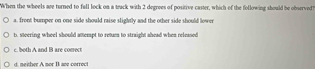 When the wheels are turned to full lock on a truck with 2 degrees of positive caster, which of the following should be observed?
a. front bumper on one side should raise slightly and the other side should lower
b. steering wheel should attempt to return to straight ahead when released
c. both A and B are correct
d. neither A nor B are correct