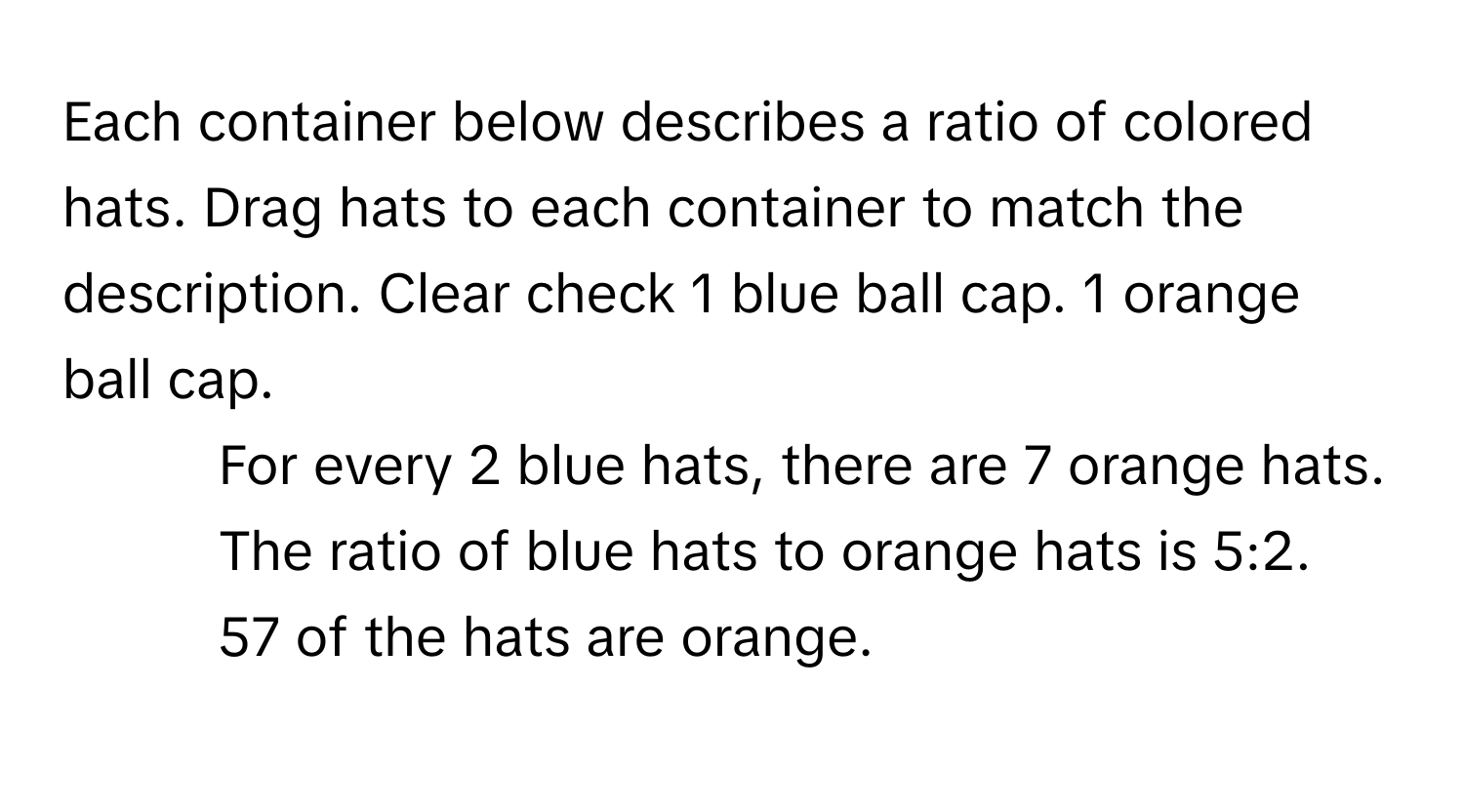 Each container below describes a ratio of colored hats. Drag hats to each container to match the description. Clear check 1 blue ball cap. 1 orange ball cap.

1. For every 2 blue hats, there are 7 orange hats.
2. The ratio of blue hats to orange hats is 5:2.
3. 57 of the hats are orange.