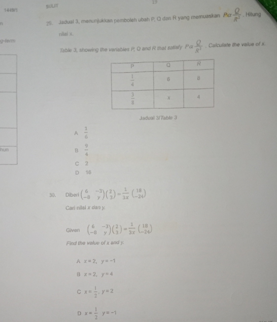 19
1449/1 SULIT
n 29. Jadual 3, menunjukkan pemboleh ubah P, Q dan R yang memuaskan Pa Q/R^2 . Hitung
nilai x.
g-term
Table 3, showing the variables P, Q and R that satisfy Palpha  Q/R^2 . Calculate the value of x.
Jadual 3/Table 3
A  1/6 
hu B  9/4 
C 2
D 16
30. Diberi beginpmatrix 6&-3 -8&yendpmatrix beginpmatrix 2 3endpmatrix = 1/3x beginpmatrix 18 -24endpmatrix
Cari nilai x dan y.
Given beginpmatrix 6&-3 -8&yendpmatrix beginpmatrix 2 3endpmatrix = 1/3x beginpmatrix 18 -24endpmatrix
Find the value of x and y.
A x=2,y=-1
B x=2,y=4
C x= 1/2 ,y=2
D x= 1/2 y=-1