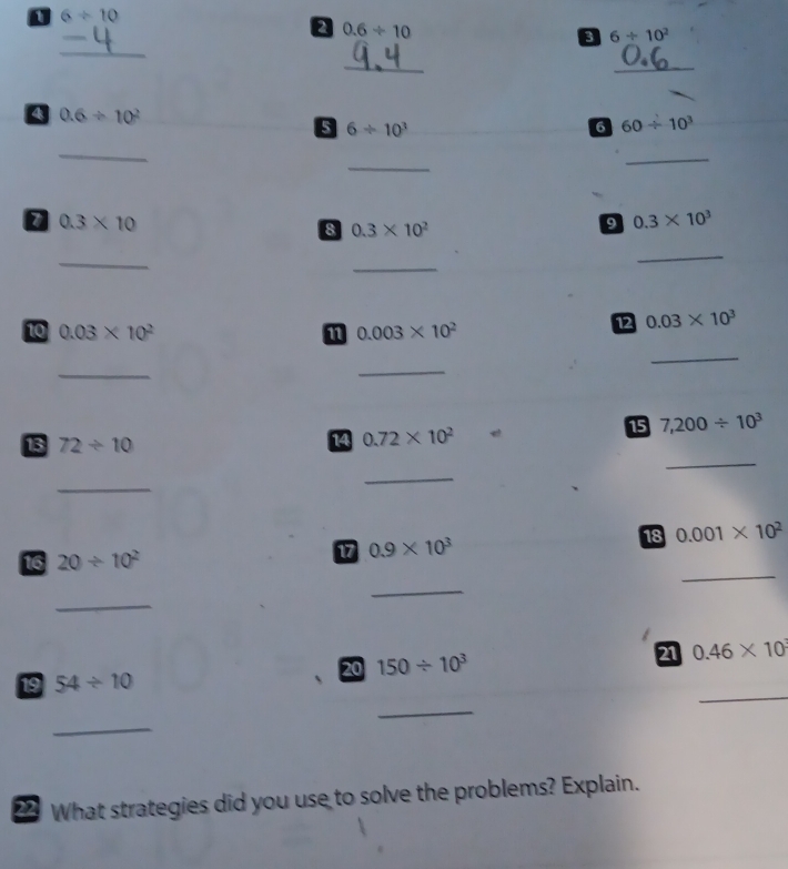 6/ 10
a 0.6/ 10
a 6/ 10^2
_ 
_ 
_ 
_ 
4 0.6/ 10^2
5 6/ 10^3
6 60/ 10^3
_ 
_ 
_
0.3* 10
8 0.3* 10^2
9 0.3* 10^3
_ 
_ 
_ 
10 0.03* 10^2 11 0.003* 10^2
12 0.03* 10^3
_ 
_ 
_ 
15 7,200/ 10^3
_ 
13 72/ 10
14 0.72* 10^2
_ 
_ 
18 0.001* 10^2
16 20/ 10^2
17 0.9* 10^3
_ 
_ 
_ 
20 150/ 10^3 21 0.46* 10^3
19 54/ 10
_ 
_ 
_ 
22 What strategies did you use to solve the problems? Explain.