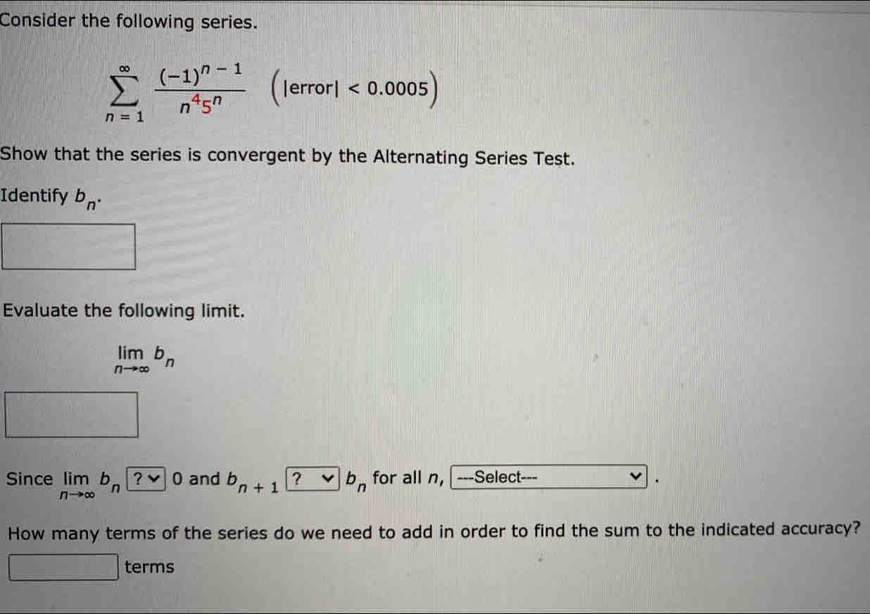 Consider the following series.
sumlimits _(n=1)^(∈fty)frac (-1)^n-1n^45^n(lerrorl<0.0005)
Show that the series is convergent by the Alternating Series Test. 
Identify b_n. 
Evaluate the following limit.
limlimits _nto ∈fty b_n
-2,0,-2, x<1</tex> 
Since limlimits _nto ∈fty b_n and b_n+1|_ ? vee b_n for all n, ---Select--- 
How many terms of the series do we need to add in order to find the sum to the indicated accuracy? 
terms