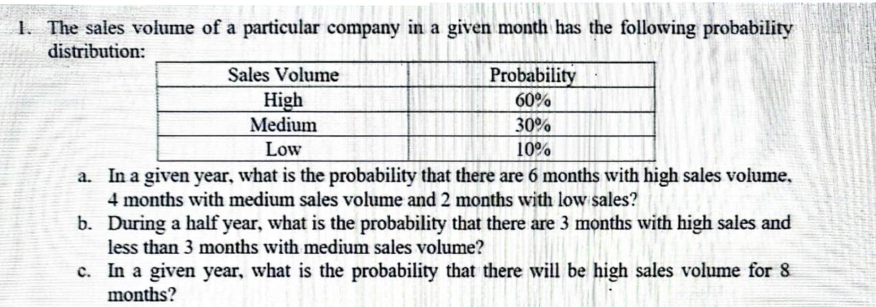 The sales volume of a particular company in a given month has the following probability 
distribut 
a. In a given year, what is the probability that there are 6 months with high sales volume,
4 months with medium sales volume and 2 months with low sales? 
b. During a half year, what is the probability that there are 3 months with high sales and 
less than 3 months with medium sales volume? 
c. In a given year, what is the probability that there will be high sales volume for 8
months?