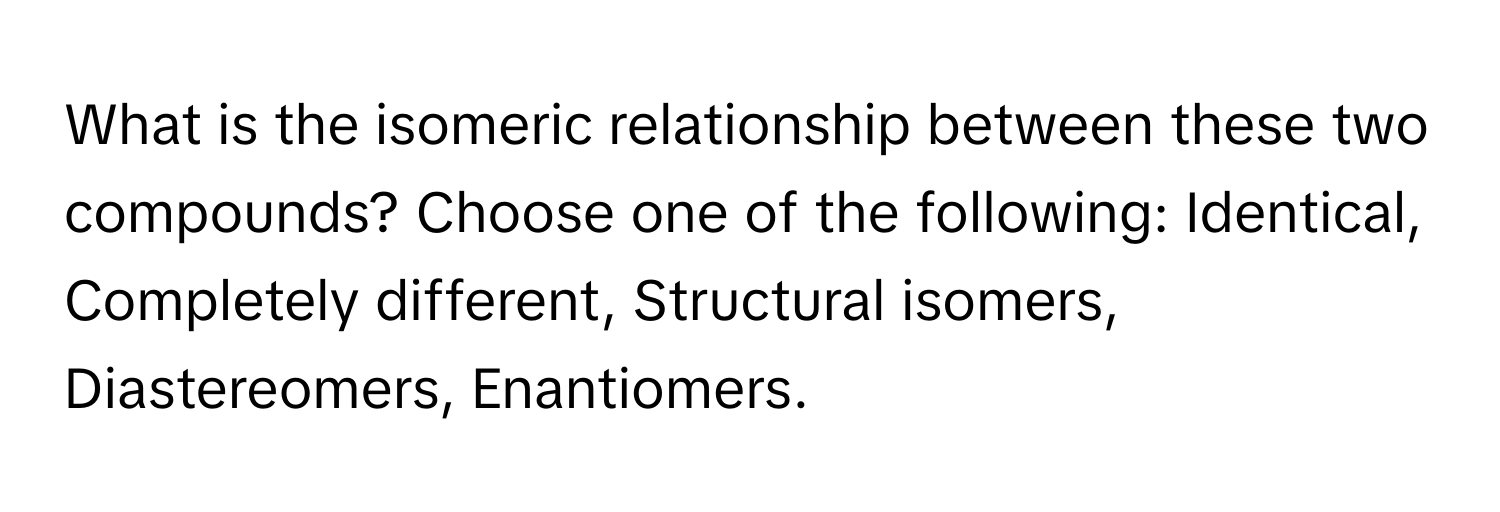 What is the isomeric relationship between these two compounds? Choose one of the following: Identical, Completely different, Structural isomers, Diastereomers, Enantiomers.