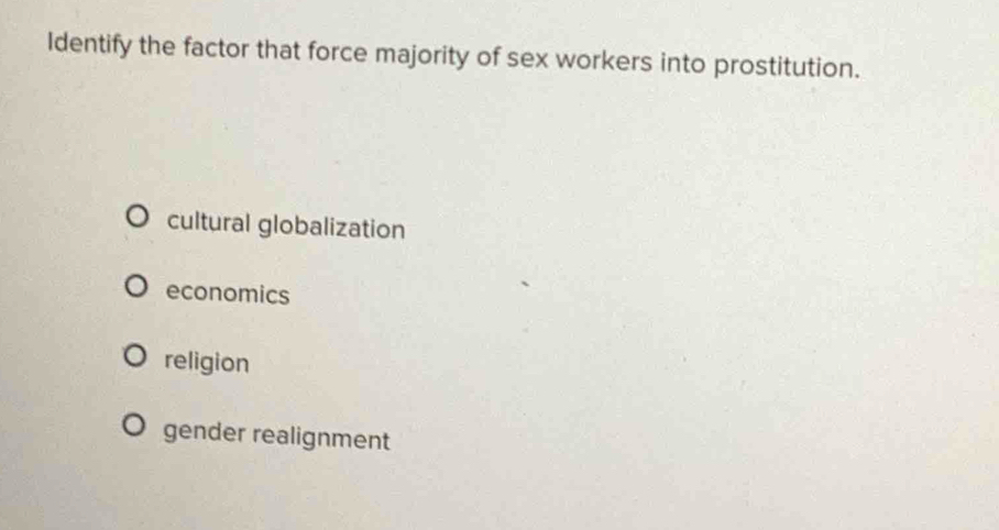 Identify the factor that force majority of sex workers into prostitution.
cultural globalization
economics
religion
gender realignment