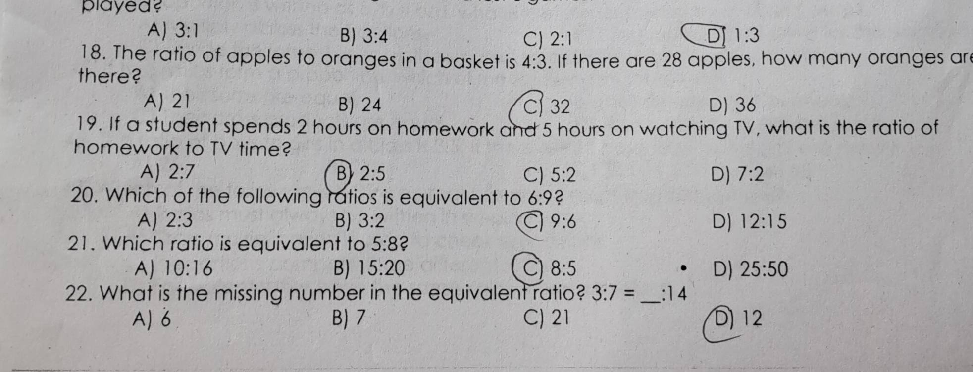 played?
A) 3:1 1:3
B) 3:4 C) 2:1 D
18. The ratio of apples to oranges in a basket is 4:3. If there are 28 apples, how many oranges are
there?
A) 21 B) 24 C) 32 D) 36
19. If a student spends 2 hours on homework and 5 hours on watching TV, what is the ratio of
homework to TV time?
A) 2:7 B 2:5 C) 5:2 D) 7:2
20. Which of the following ratios is equivalent to 6:9 C
A) 2:3 B) 3:2 9:6 D) 12:15
21. Which ratio is equivalent to 5:8 2
A) 10:16 B) 15:20 C) 8:5 D) 25:50
22. What is the missing number in the equivalent ratio? 3:7= _  :14
A) 6 B) 7 C) 21 D) 12